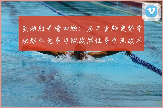 英超射手榜回顾：历年金靴更替牵动球队竞争与欧战席位争夺及战术调整