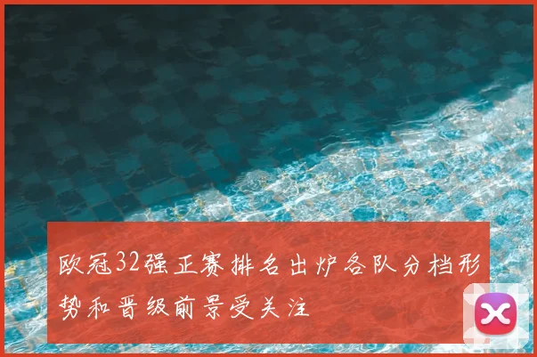 欧冠32强正赛排名出炉各队分档形势和晋级前景受关注