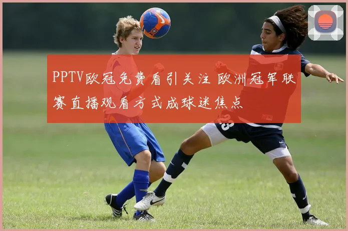 PPTV欧冠免费看引关注 欧洲冠军联赛直播观看方式成球迷焦点