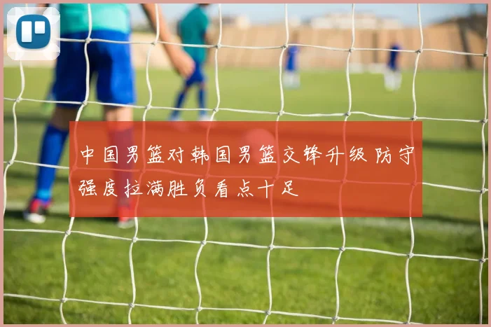 中国男篮对韩国男篮交锋升级 防守强度拉满胜负看点十足