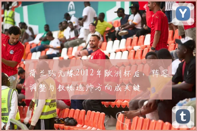 荷兰队无缘2012年欧洲杯后,阵容调整与教练选帅方向成关键