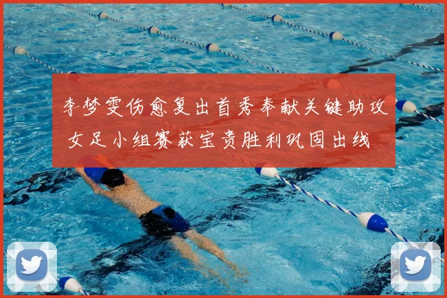 李梦雯伤愈复出首秀奉献关键助攻 女足小组赛获宝贵胜利巩固出线