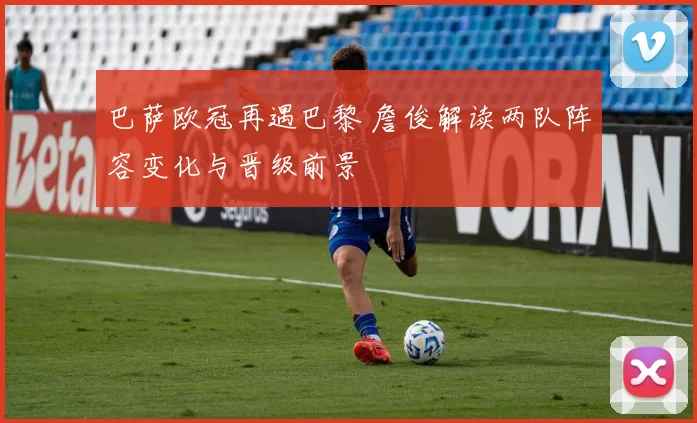 巴萨欧冠再遇巴黎 詹俊解读两队阵容变化与晋级前景