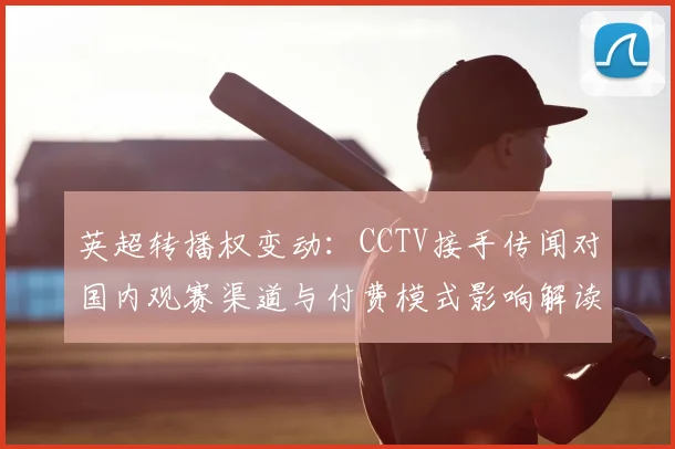 英超转播权变动：CCTV接手传闻对国内观赛渠道与付费模式影响解读