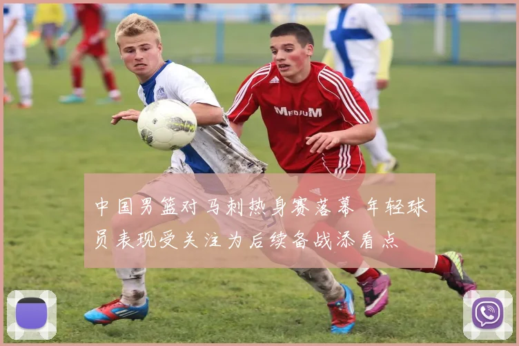 中国男篮对马刺热身赛落幕 年轻球员表现受关注为后续备战添看点