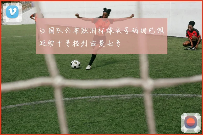法国队公布欧洲杯球衣号码姆巴佩延续十号格列兹曼七号
