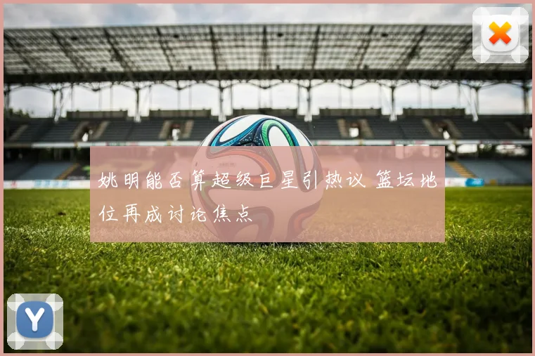 姚明能否算超级巨星引热议 篮坛地位再成讨论焦点