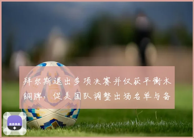 拜尔斯退出多项决赛并仅获平衡木铜牌，促美国队调整出场名单与备战计划