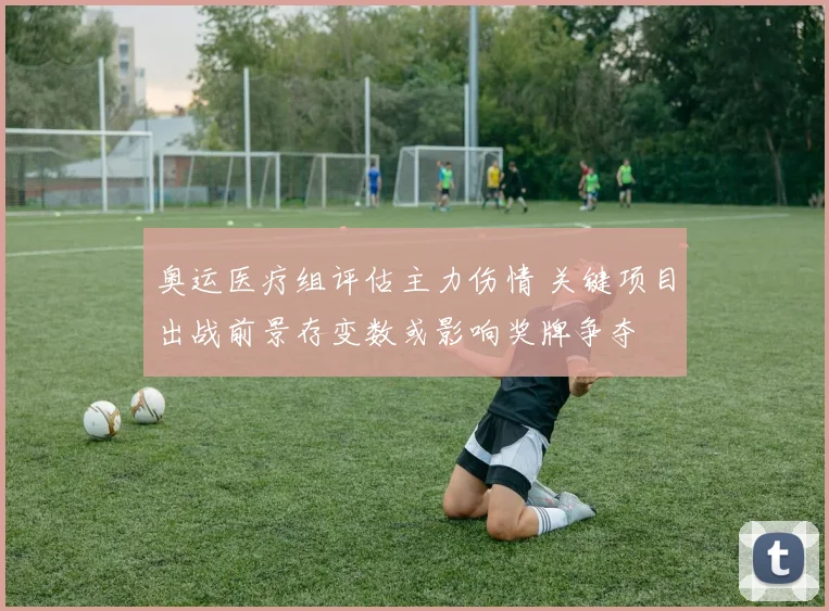 奥运医疗组评估主力伤情 关键项目出战前景存变数或影响奖牌争夺