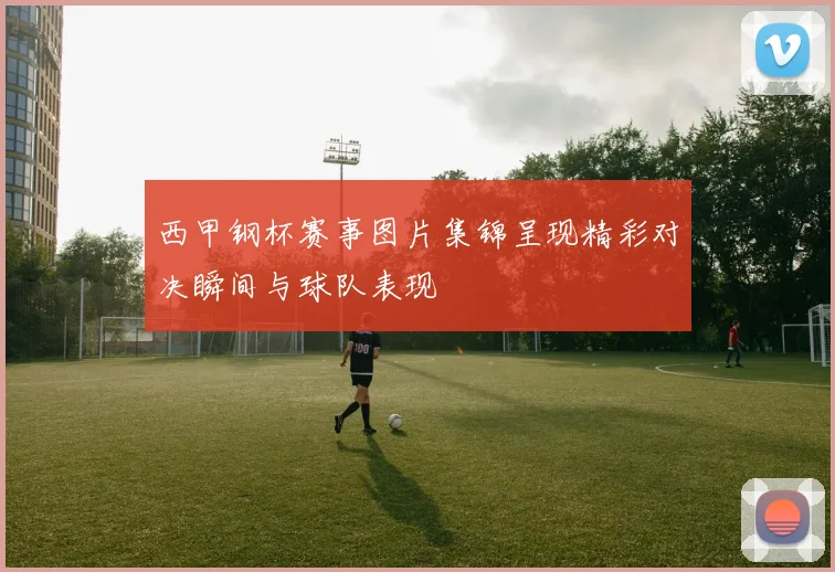 西甲钢杯赛事图片集锦呈现精彩对决瞬间与球队表现