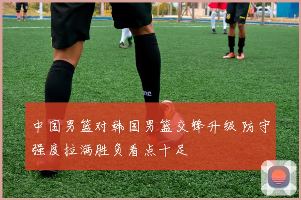 中国男篮对韩国男篮交锋升级 防守强度拉满胜负看点十足