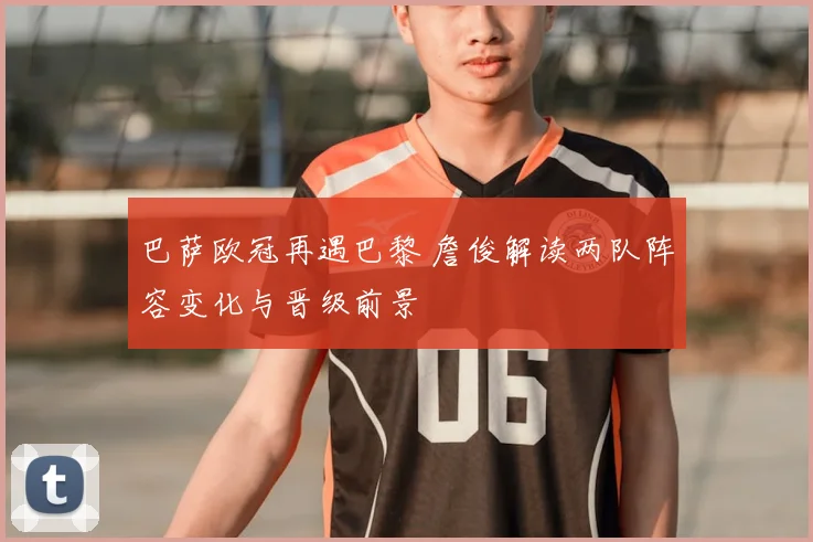 巴萨欧冠再遇巴黎 詹俊解读两队阵容变化与晋级前景