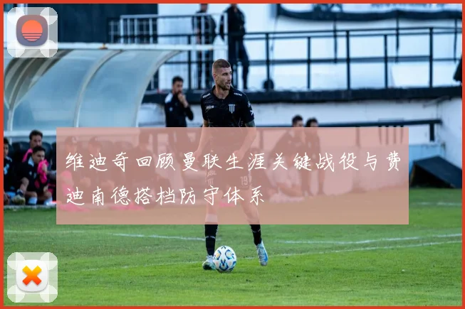 维迪奇回顾曼联生涯关键战役与费迪南德搭档防守体系