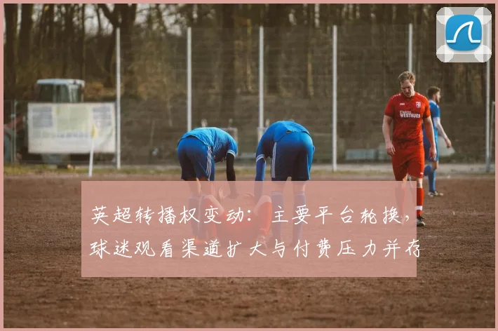 英超转播权变动：主要平台轮换，球迷观看渠道扩大与付费压力并存