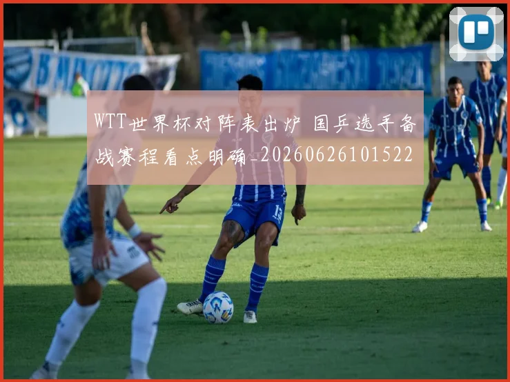 WTT世界杯对阵表出炉 国乒选手备战赛程看点明确_20260626101522