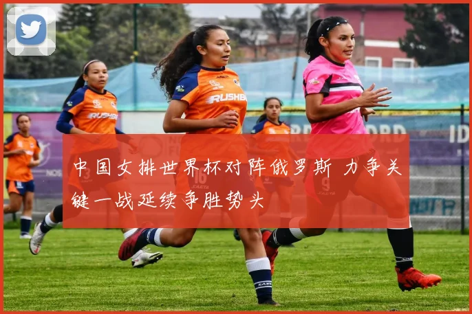 中国女排世界杯对阵俄罗斯 力争关键一战延续争胜势头