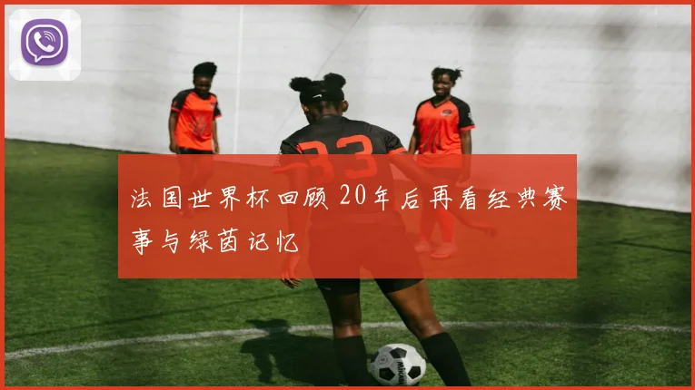 法国世界杯回顾 20年后再看经典赛事与绿茵记忆
