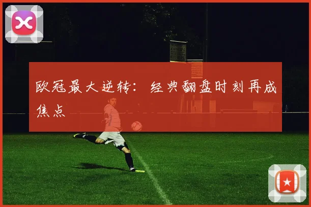 欧冠最大逆转:经典翻盘时刻再成焦点