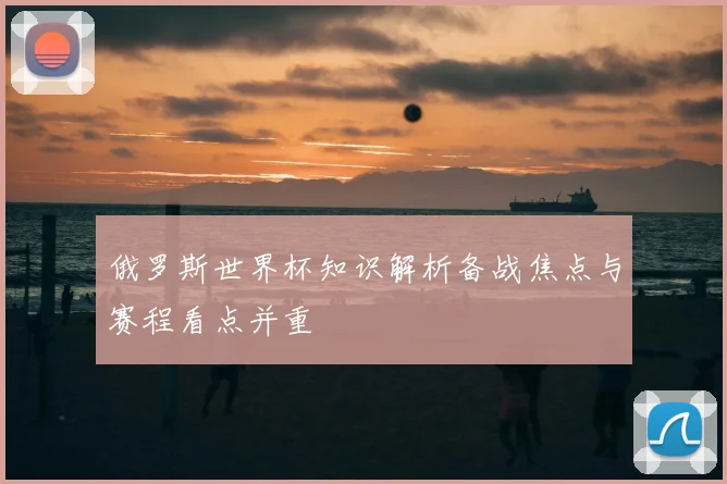 俄罗斯世界杯知识解析备战焦点与赛程看点并重